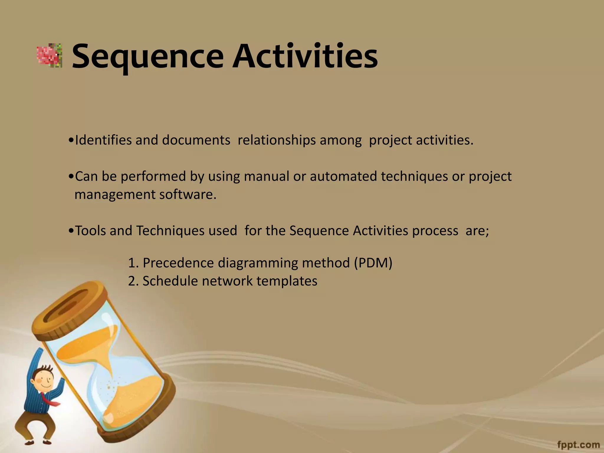 Sequence Activities

•Identifies and documents relationships among project activities.

•Can be performed by using manual or automated techniques or project
 management software.

•Tools and Techniques used for the Sequence Activities process are;

         1. Precedence diagramming method (PDM)
         2. Schedule network templates
 