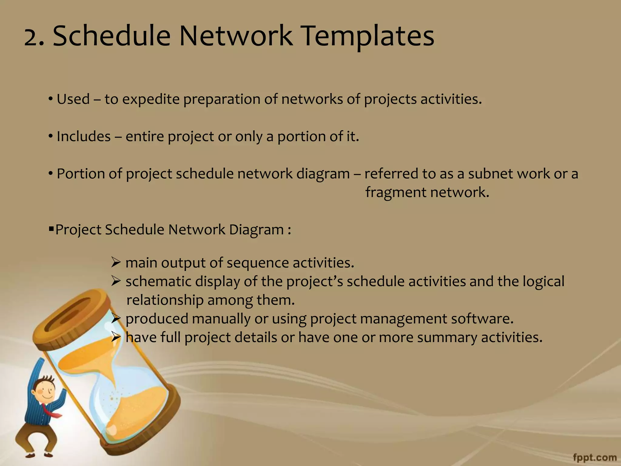 2. Schedule Network Templates
 • Used – to expedite preparation of networks of projects activities.

 • Includes – entire project or only a portion of it.

 • Portion of project schedule network diagram – referred to as a subnet work or a
                                                 fragment network.

 Project Schedule Network Diagram :

            main output of sequence activities.
            schematic display of the project’s schedule activities and the logical
             relationship among them.
            produced manually or using project management software.
            have full project details or have one or more summary activities.
 