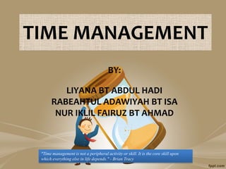 TIME MANAGEMENT
                                        BY:

          LIYANA BT ABDUL HADI
       RABEAHTUL ADAWIYAH BT ISA
        NUR IKLIL FAIRUZ BT AHMAD



 "Time management is not a peripheral activity or skill. It is the core skill upon
 which everything else in life depends." - Brian Tracy
 
