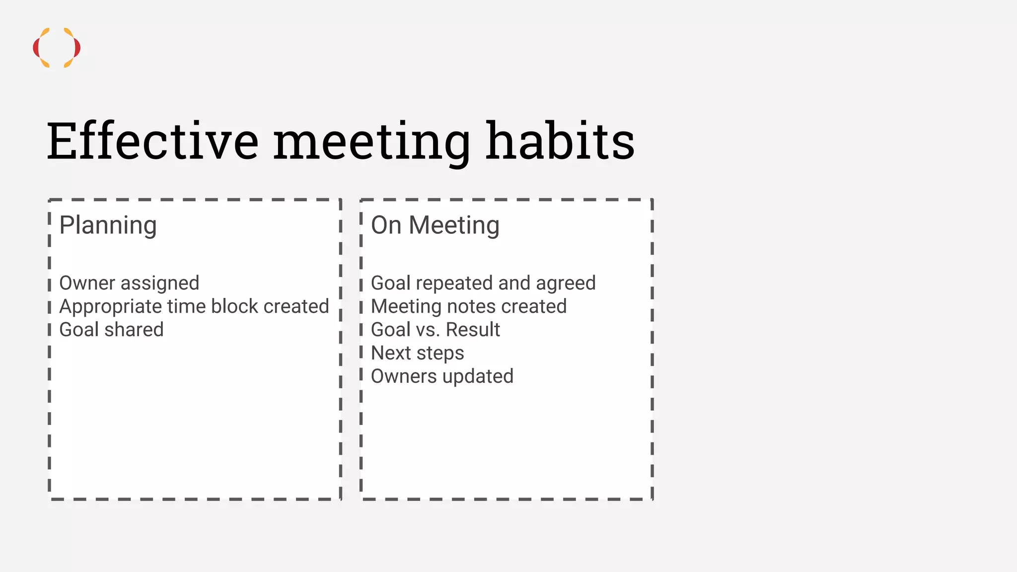 Effective meeting habits
Planning
Owner assigned
Appropriate time block created
Goal shared
On Meeting
Goal repeated and agreed
Meeting notes created
Goal vs. Result
Next steps
Owners updated
 