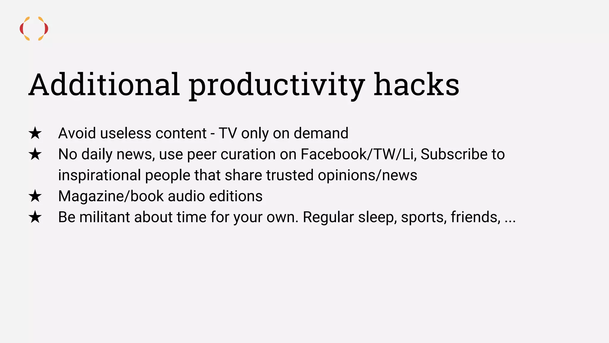 Additional productivity hacks
★ Avoid useless content - TV only on demand
★ No daily news, use peer curation on Facebook/TW/Li, Subscribe to
inspirational people that share trusted opinions/news
★ Magazine/book audio editions
★ Be militant about time for your own. Regular sleep, sports, friends, ...
 