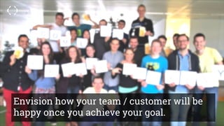 Envision how your team / customer will be
happy once you achieve your goal.
 