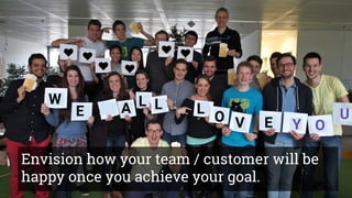 What’s the point of a Vision?
Problem: BEEs want to
improve in time
management.
Idea: We are going
to make a
workshop.
Goal: BEEs will feel great about being
in better control of their time, they have
more fun, they will appreciate our
effort.
W
E A L L L
O V E Y O
U
Envision how your team / customer will be
happy once you achieve your goal.
 