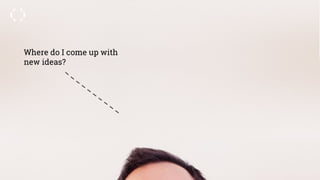 Where do I come up with
new ideas?
 