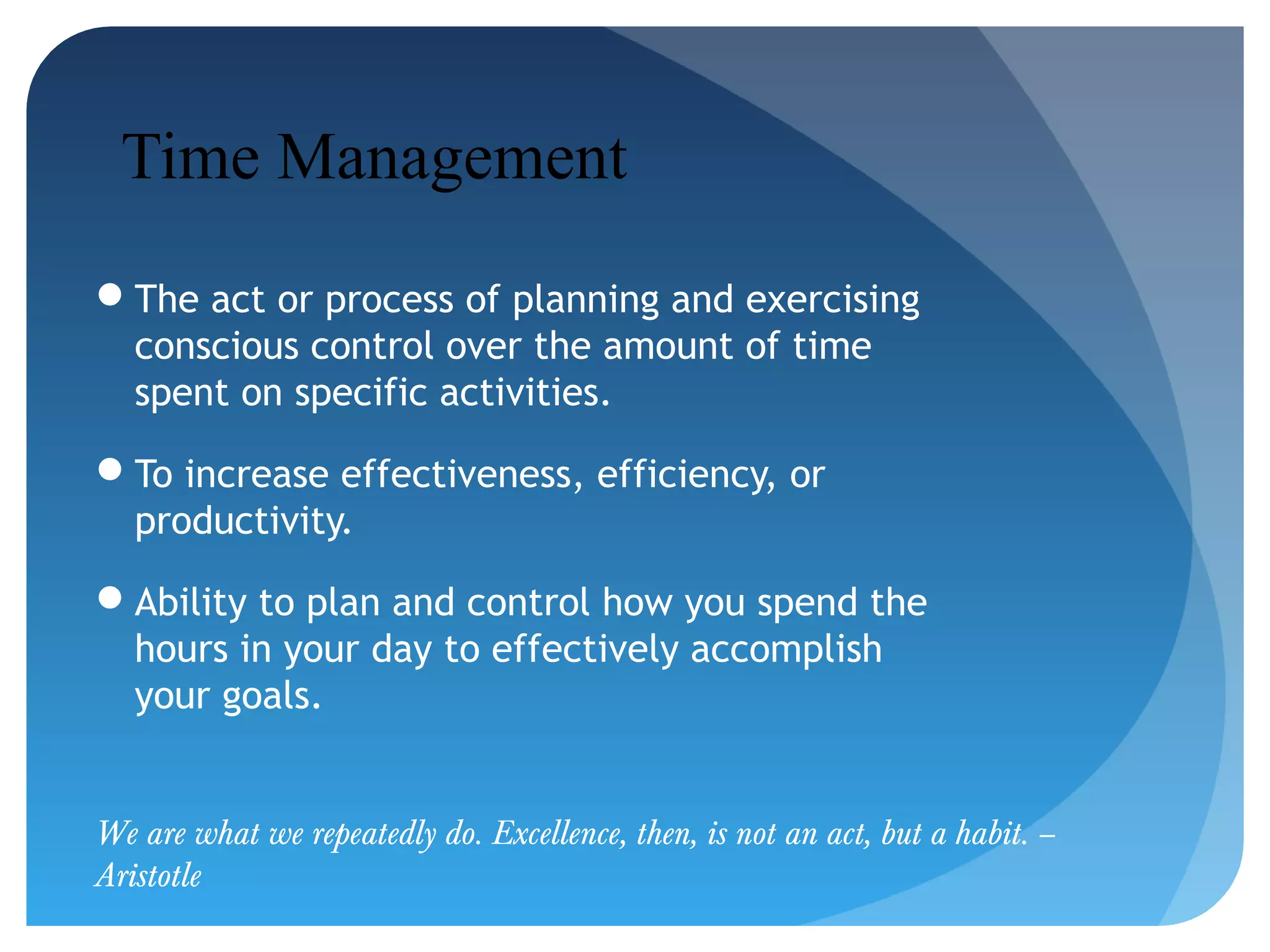 Time Management
The act or process of planning and exercising
conscious control over the amount of time
spent on specific activities.
To increase effectiveness, efficiency, or
productivity.
Ability to plan and control how you spend the
hours in your day to effectively accomplish
your goals.
We are what we repeatedly do. Excellence, then, is not an act, but a habit. –
Aristotle

 