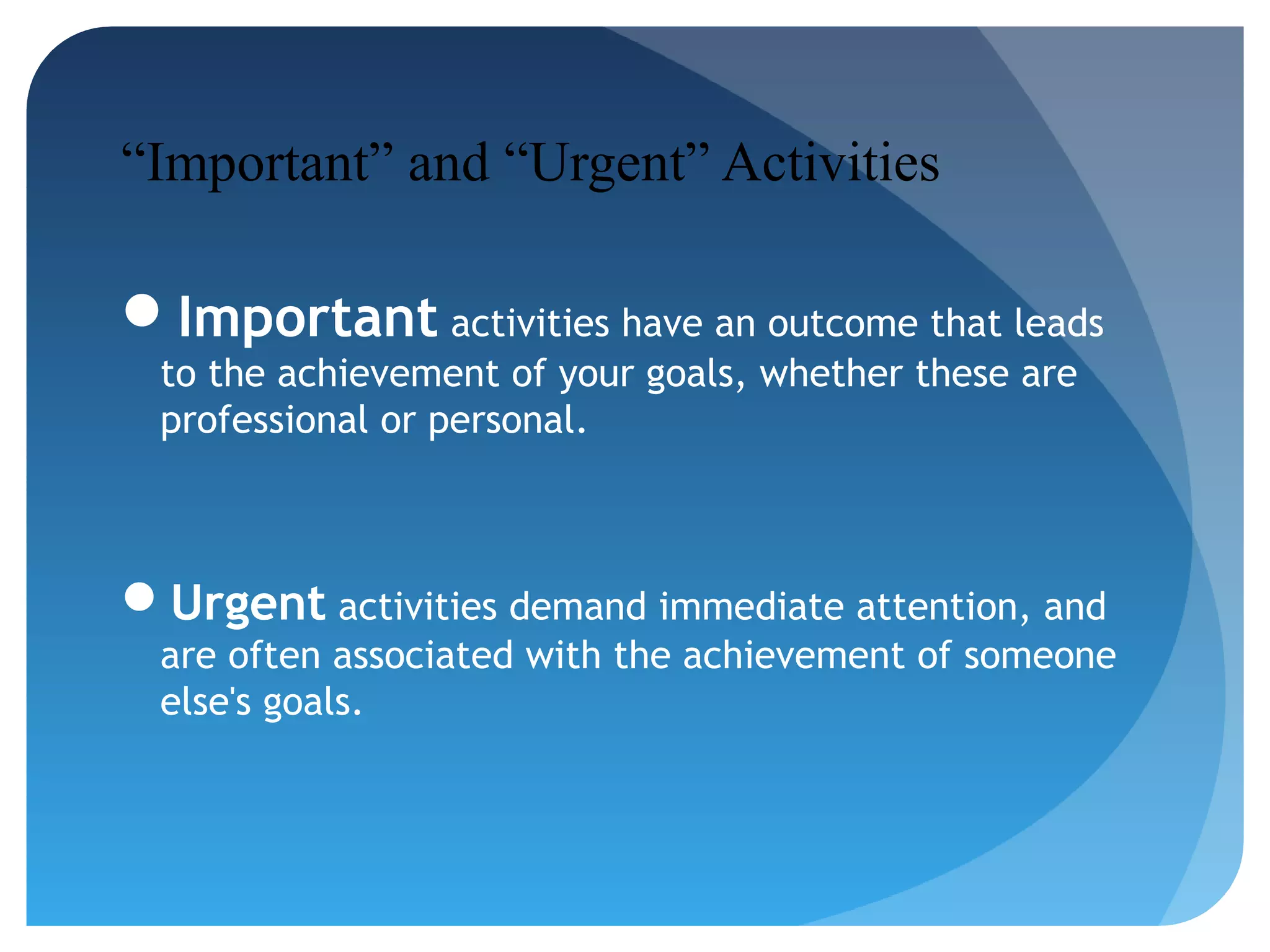 “Important” and “Urgent” Activities
Important activities have an outcome that leads
to the achievement of your goals, whether these are
professional or personal.

Urgent activities demand immediate attention, and
are often associated with the achievement of someone
else's goals.

 