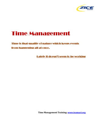  




Time Management
Time is that quality of nature which keeps events
from happening all at once.


                  Lately it doesn’t seem to be working




 

 

 

 

 

 


                   Time Management Training: www.teamact.org 

                                                             
 