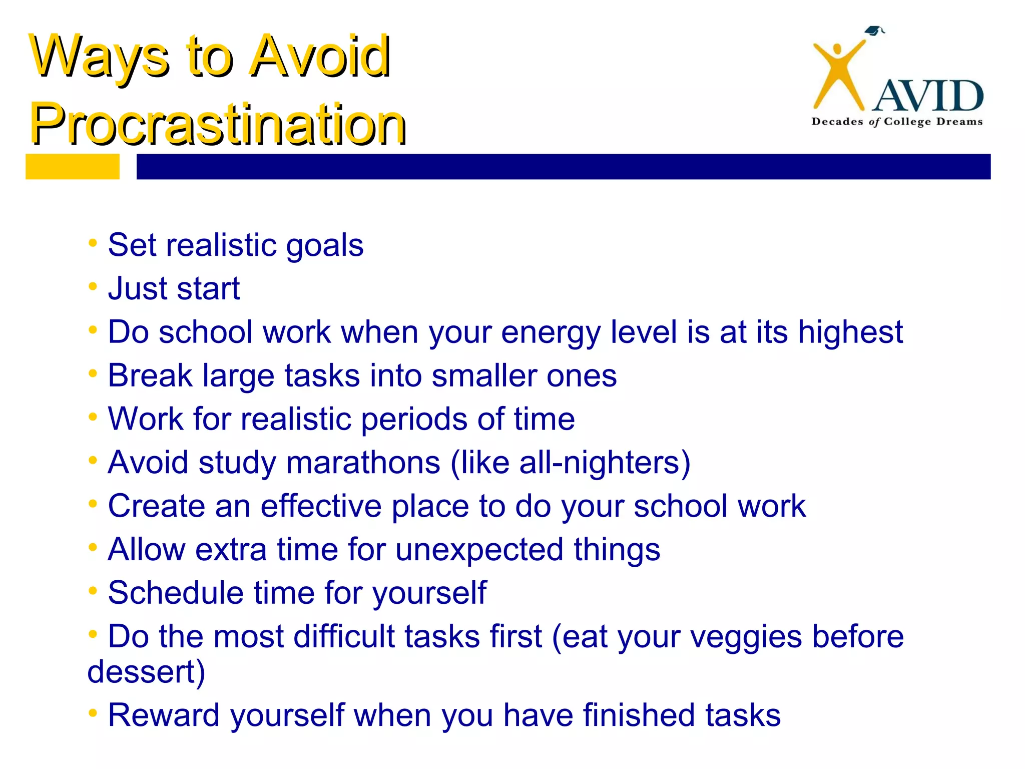 Ways to AvoidWays to Avoid
ProcrastinationProcrastination
• Set realistic goals
• Just start
• Do school work when your energy level is at its highest
• Break large tasks into smaller ones
• Work for realistic periods of time
• Avoid study marathons (like all-nighters)
• Create an effective place to do your school work
• Allow extra time for unexpected things
• Schedule time for yourself
• Do the most difficult tasks first (eat your veggies before
dessert)
• Reward yourself when you have finished tasks