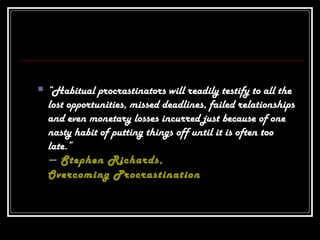  “Habitual procrastinators will readily testify to all the
lost opportunities, missed deadlines, failed relationships
and even monetary losses incurred just because of one
nasty habit of putting things off until it is often too
late.”
― Stephen Richards,
Overcoming Procrastination
 