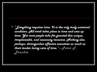  “Everything requires time. It is the only truly universal
condition. All work takes place in time and uses up
time. Yet most people take for granted this unique,
irreplaceable, and necessary resource. Nothing else,
perhaps, distinguishes effective executives as much as
their tender loving care of time.” – Peter F.
Drucker
 