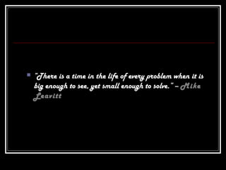  “There is a time in the life of every problem when it is
big enough to see, yet small enough to solve.” – Mike
Leavitt
 