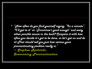  “How often do you find yourself saying, “In a minute”,
“I’ll get to it” or “Tomorrow’s good enough” and every
other possible excuse in the book? Compare it with how
often you decide it’s got to be done, so let’s get on and do
it! That should tell you just how serious your
procrastinating problem really is.”
― Stephen Richards,
Overcoming Procrastination
 