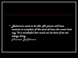  Determine never to be idle. No person will have
occasion to complain of the want of time who never loses
any. It is wonderful how much can be done if we are
always doing.
Thomas Jefferson
 