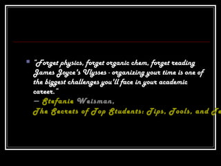  “Forget physics, forget organic chem, forget reading
James Joyce's Ulysses - organizing your time is one of
the biggest challenges you'll face in your academic
career.”
― Stefanie Weisman,
The Secrets of Top Students: Tips, Tools, and Te
 