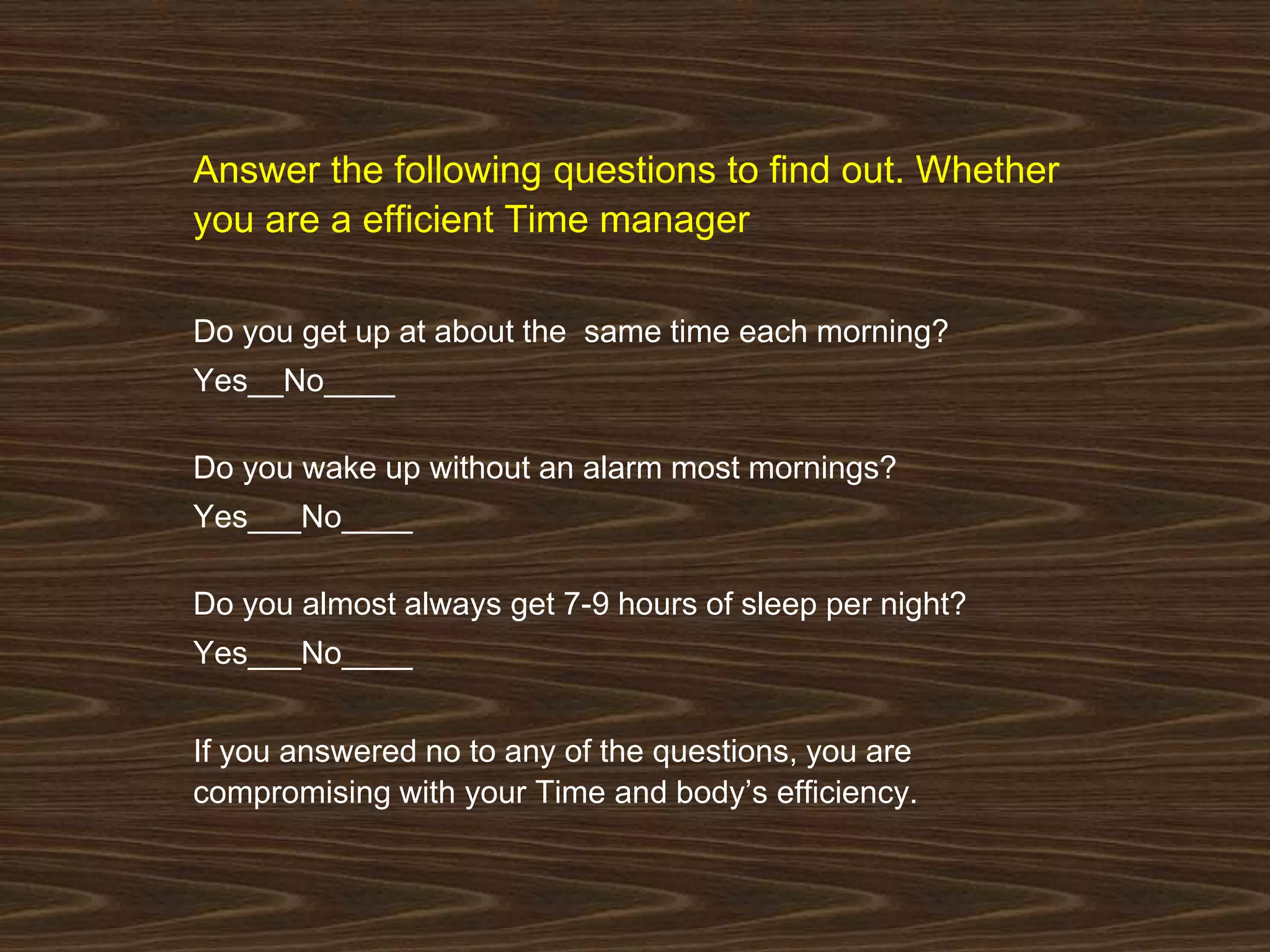 Answer the following questions to find out. Whether 
you are a efficient Time manager 
Do you get up at about the same time each morning? 
Yes__No____ 
Do you wake up without an alarm most mornings? 
Yes___No____ 
Do you almost always get 7-9 hours of sleep per night? 
Yes___No____ 
If you answered no to any of the questions, you are 
compromising with your Time and body’s efficiency. 
 