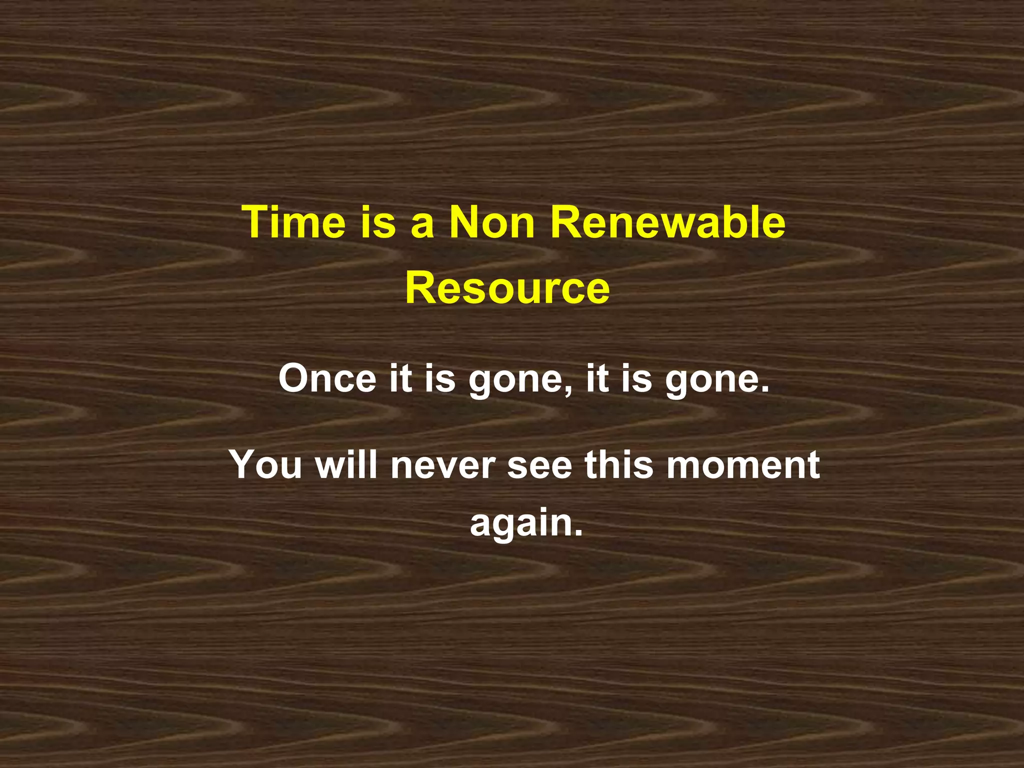 Time is a Non Renewable 
Resource 
Once it is gone, it is gone. 
You will never see this moment 
again. 
 