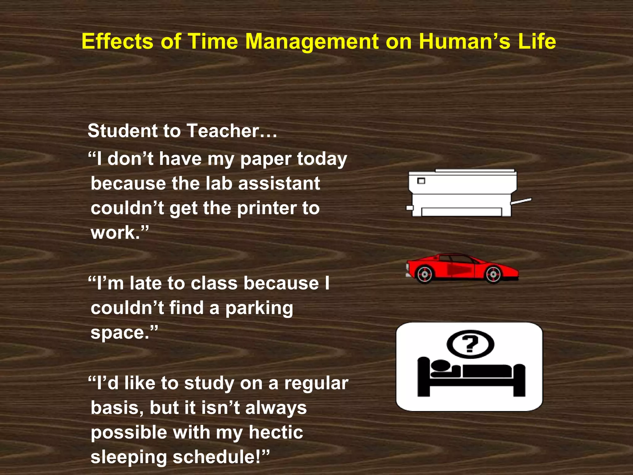 Effects of Time Management on Human’s Life 
Student to Teacher… 
“I don’t have my paper today 
because the lab assistant 
couldn’t get the printer to 
work.” 
“I’m late to class because I 
couldn’t find a parking 
space.” 
“I’d like to study on a regular 
basis, but it isn’t always 
possible with my hectic 
sleeping schedule!” 
 