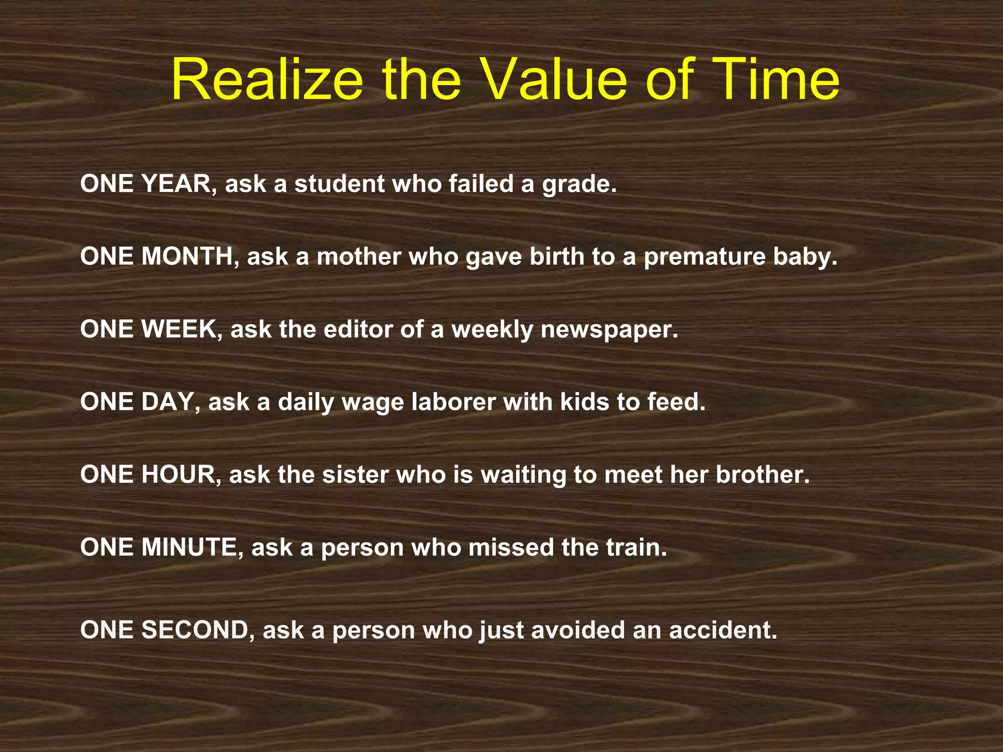 Realize the Value of Time 
ONE YEAR, ask a student who failed a grade. 
ONE MONTH, ask a mother who gave birth to a premature baby. 
ONE WEEK, ask the editor of a weekly newspaper. 
ONE DAY, ask a daily wage laborer with kids to feed. 
ONE HOUR, ask the sister who is waiting to meet her brother. 
ONE MINUTE, ask a person who missed the train. 
ONE SECOND, ask a person who just avoided an accident. 
 