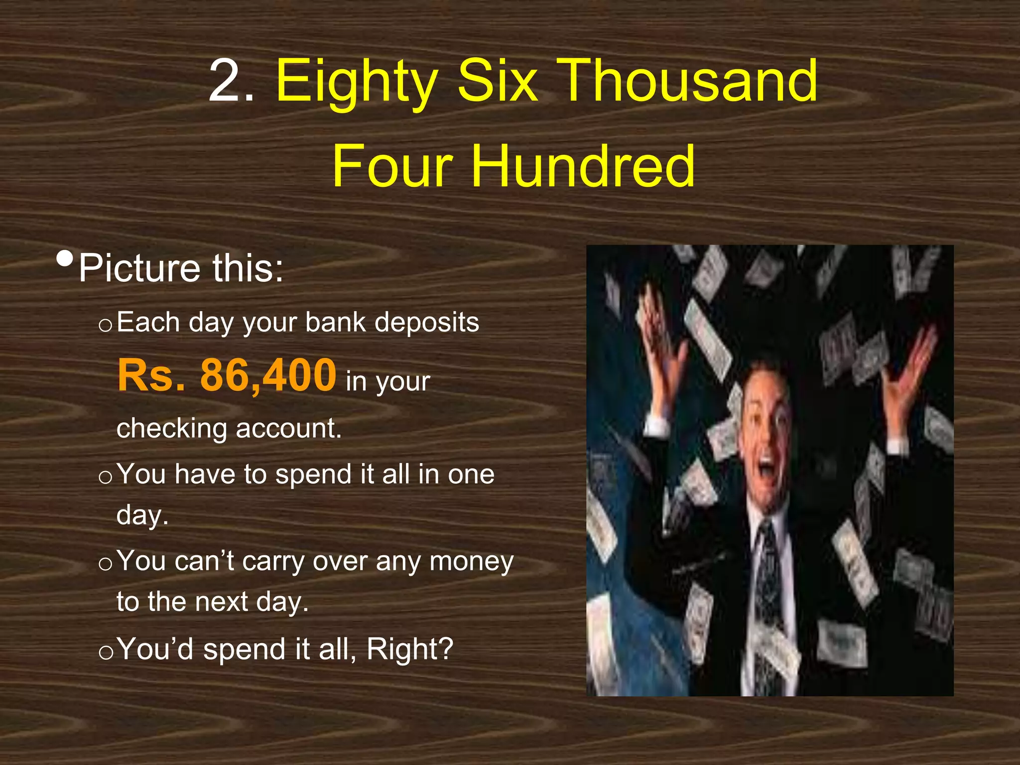 2. Eighty Six Thousand 
Four Hundred 
•Picture this: 
oEach day your bank deposits 
Rs. 86,400 in your 
checking account. 
oYou have to spend it all in one 
day. 
oYou can’t carry over any money 
to the next day. 
oYou’d spend it all, Right? 
 