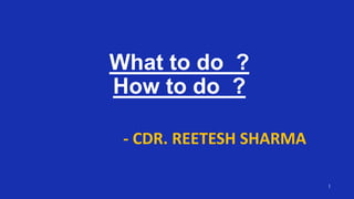 1
What to do ?
How to do ?
- CDR. REETESH SHARMA
 