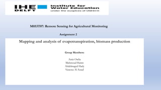 Mapping and analysis of evapotranspiration, biomass production
Group Members:
Amir Owlia
Mahmoud Hatim
Abdelmaged Hady
Vanessa Al Assad
M053T07: Remote Sensing for Agricultural Monitoring
Assignment 2
 
