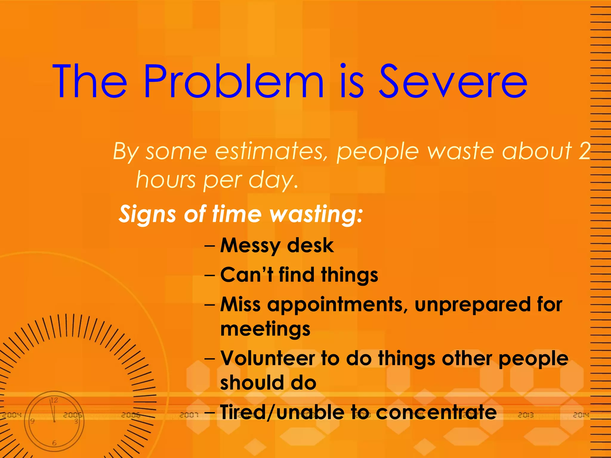 The Problem is Severe By some estimates, people waste about 2 hours per day.  Signs of time wasting: Messy desk  Can’t find things Miss appointments, unprepared for meetings Volunteer to do things other people should do Tired/unable to concentrate 