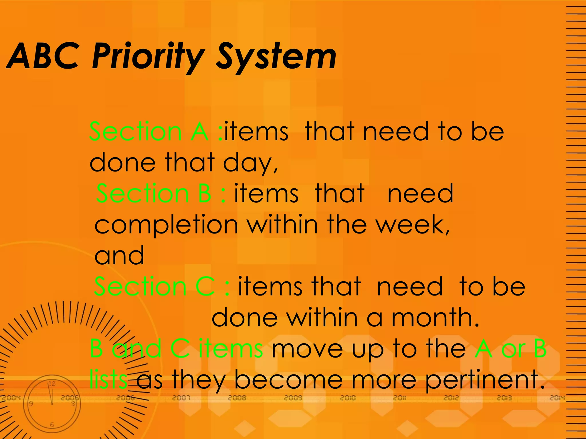 ABC Priority System Section A : items  that need to be done that day,   Section B :  items  that  need  completion within the week,  and  Section C :  items that  need  to be  done within a month.  B and C items  move up to the  A or B lists  as they become more pertinent. 