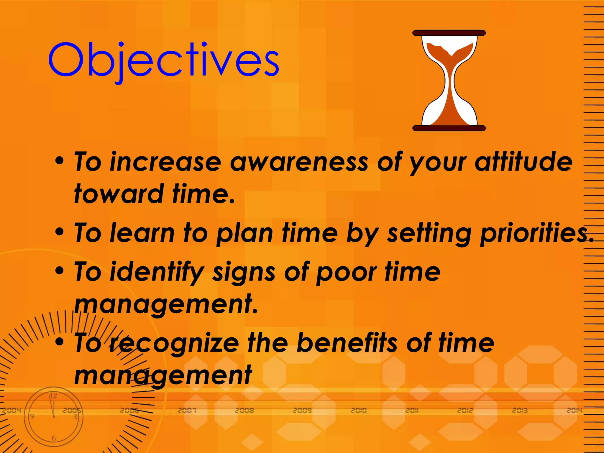 Objectives To increase awareness of your attitude  toward time. To learn to plan time by setting priorities. To identify signs of poor time management. To recognize the benefits of time management 