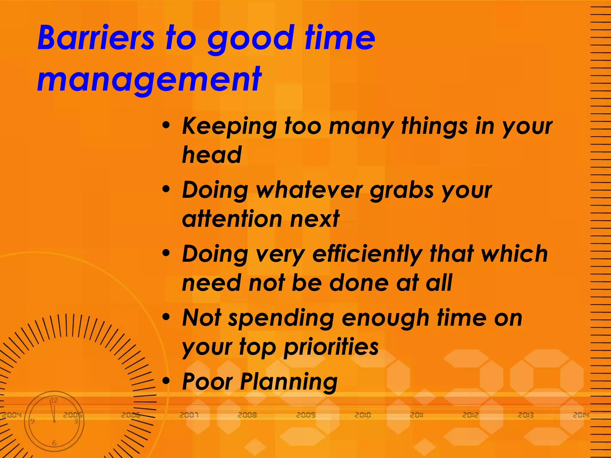 Barriers to good time management Keeping too many things in your head Doing whatever grabs your attention next Doing very efficiently that which need not be done at all Not spending enough time on your top priorities Poor Planning 