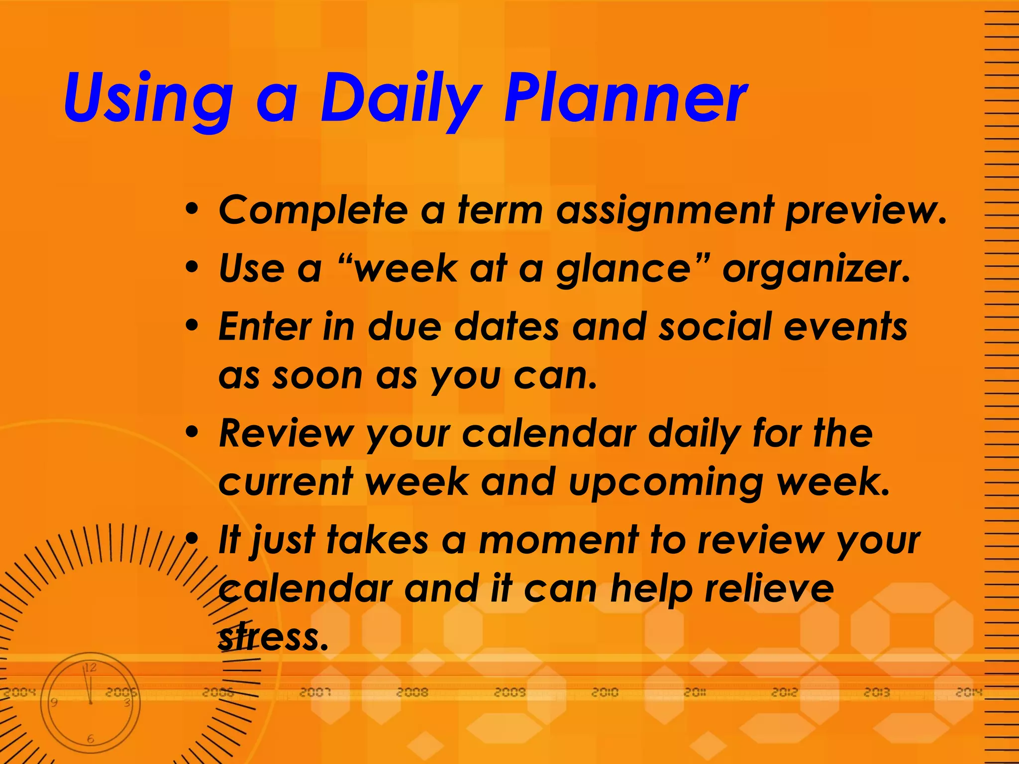 Using a Daily Planner Complete a term assignment preview.  Use a “week at a glance” organizer.  Enter in due dates and social events as soon as you can. Review your calendar daily for the current week and upcoming week.  It just takes a moment to review your calendar and it can help relieve stress.  