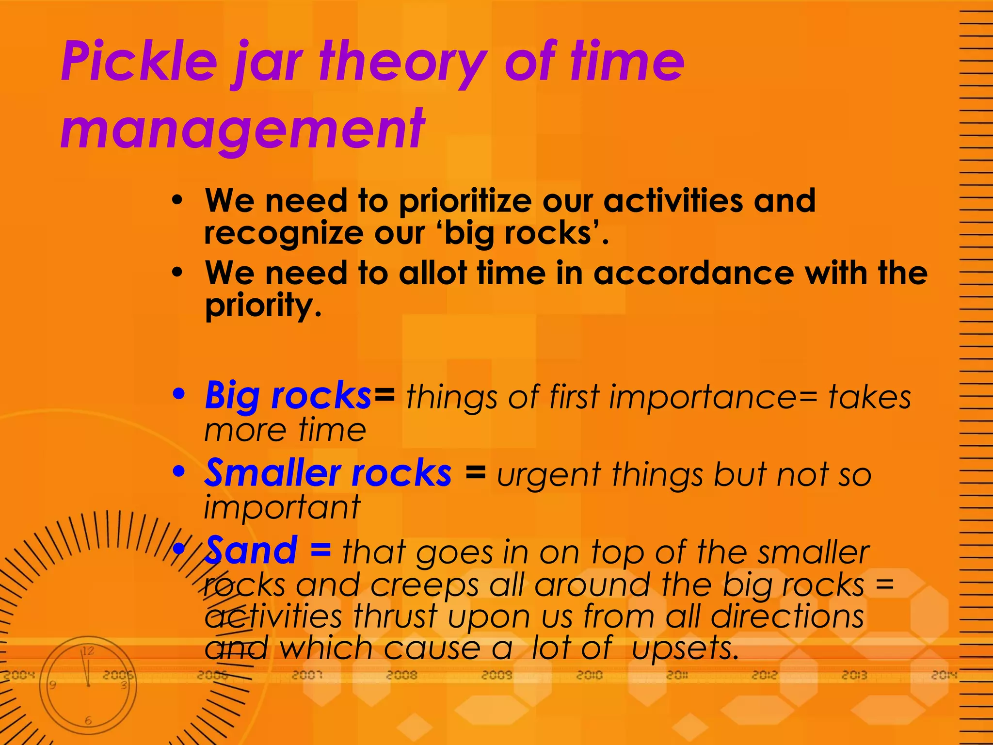 Pickle jar theory of time management We need to prioritize our activities and recognize our ‘big rocks’. We need to allot time in accordance with the priority. Big rocks =  things of first importance= takes more time Smaller rocks  =  urgent things but not so important Sand =  that goes in on top of the smaller rocks and creeps all around the big rocks = activities thrust upon us from all directions and which cause a  lot of  upsets.  