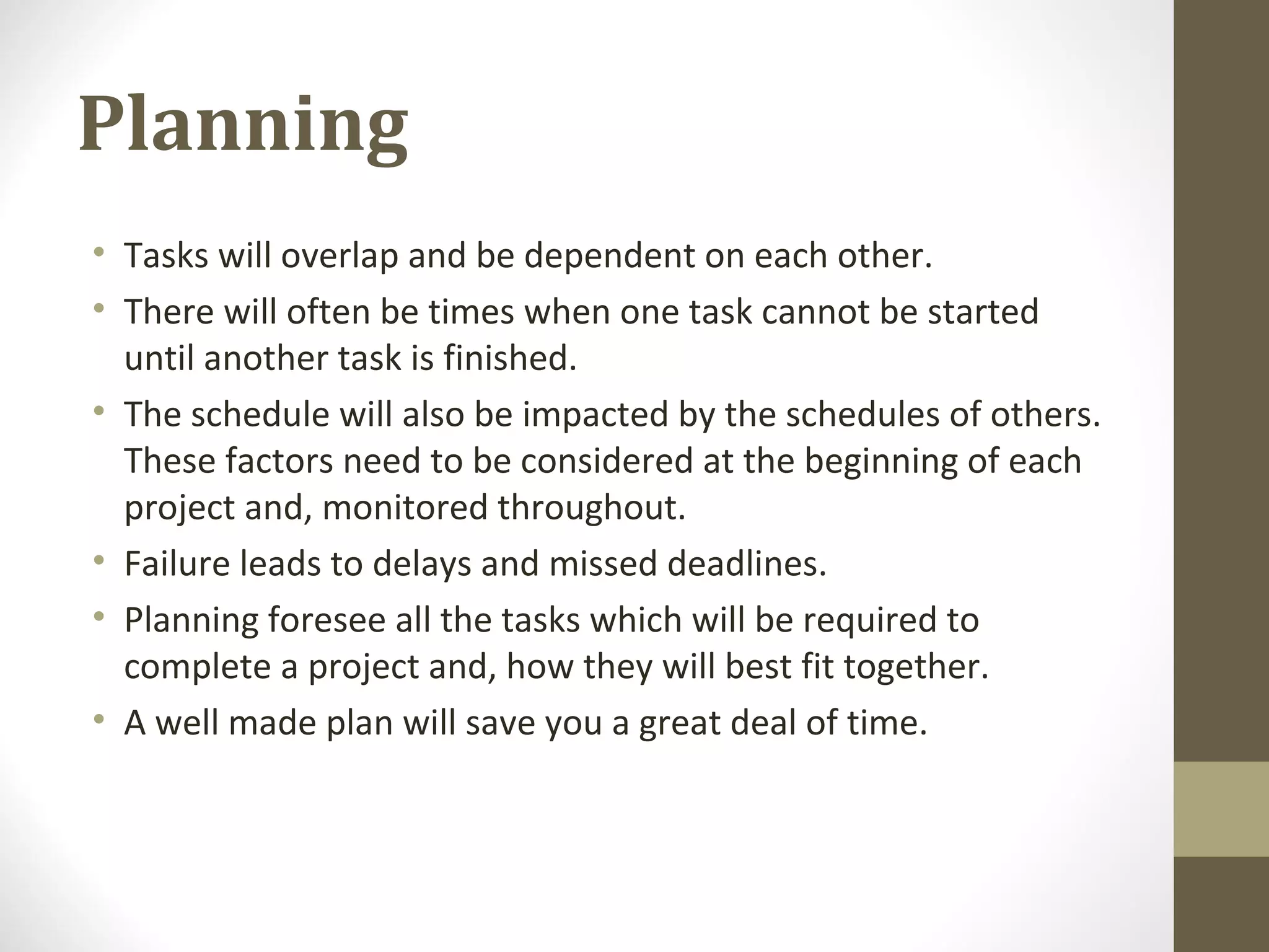 Planning
• Tasks will overlap and be dependent on each other.
• There will often be times when one task cannot be started
until another task is finished.
• The schedule will also be impacted by the schedules of others.
These factors need to be considered at the beginning of each
project and, monitored throughout.
• Failure leads to delays and missed deadlines.
• Planning foresee all the tasks which will be required to
complete a project and, how they will best fit together.
• A well made plan will save you a great deal of time.
 