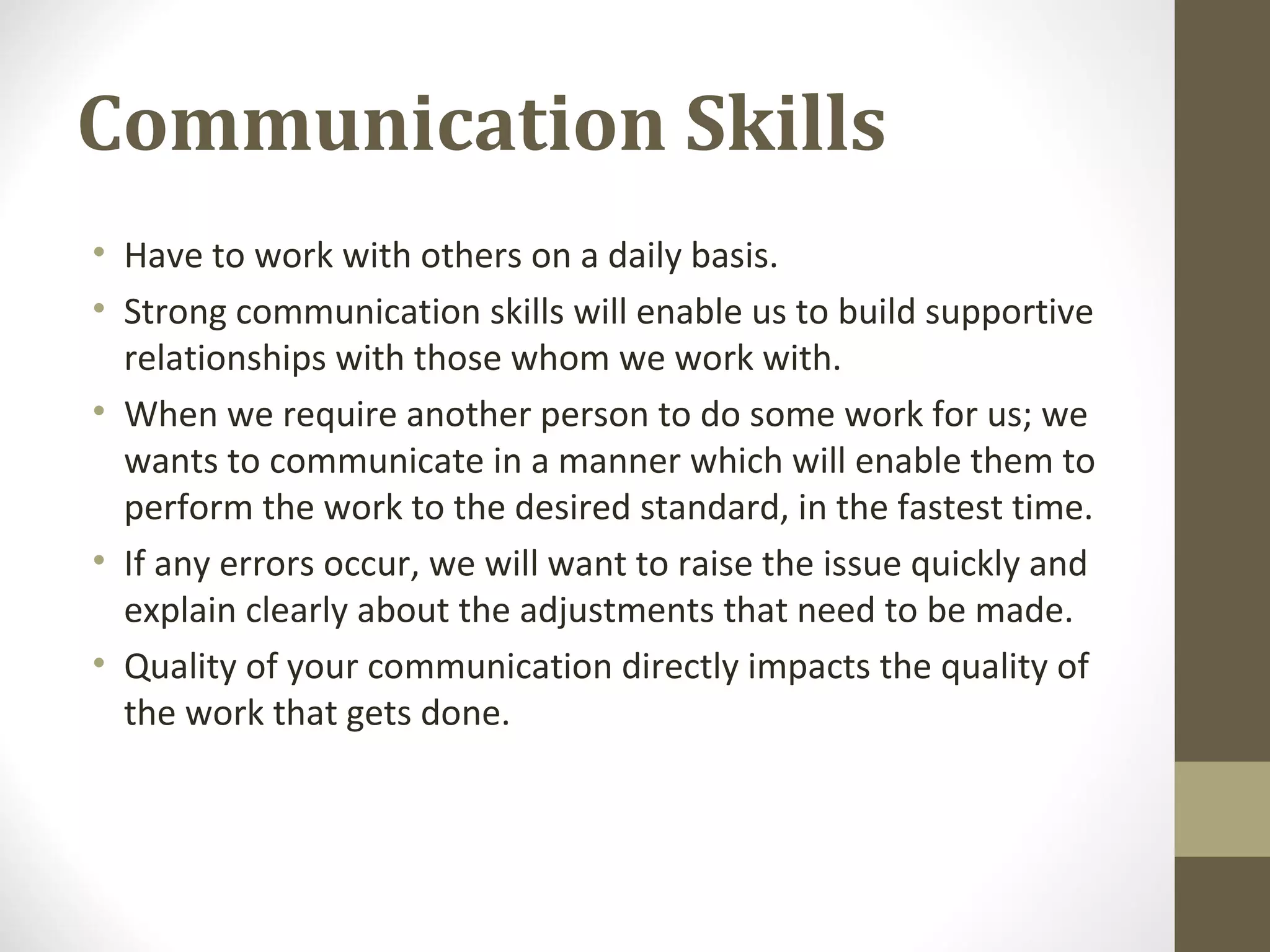 Communication Skills
• Have to work with others on a daily basis.
• Strong communication skills will enable us to build supportive
relationships with those whom we work with.
• When we require another person to do some work for us; we
wants to communicate in a manner which will enable them to
perform the work to the desired standard, in the fastest time.
• If any errors occur, we will want to raise the issue quickly and
explain clearly about the adjustments that need to be made.
• Quality of your communication directly impacts the quality of
the work that gets done.
 