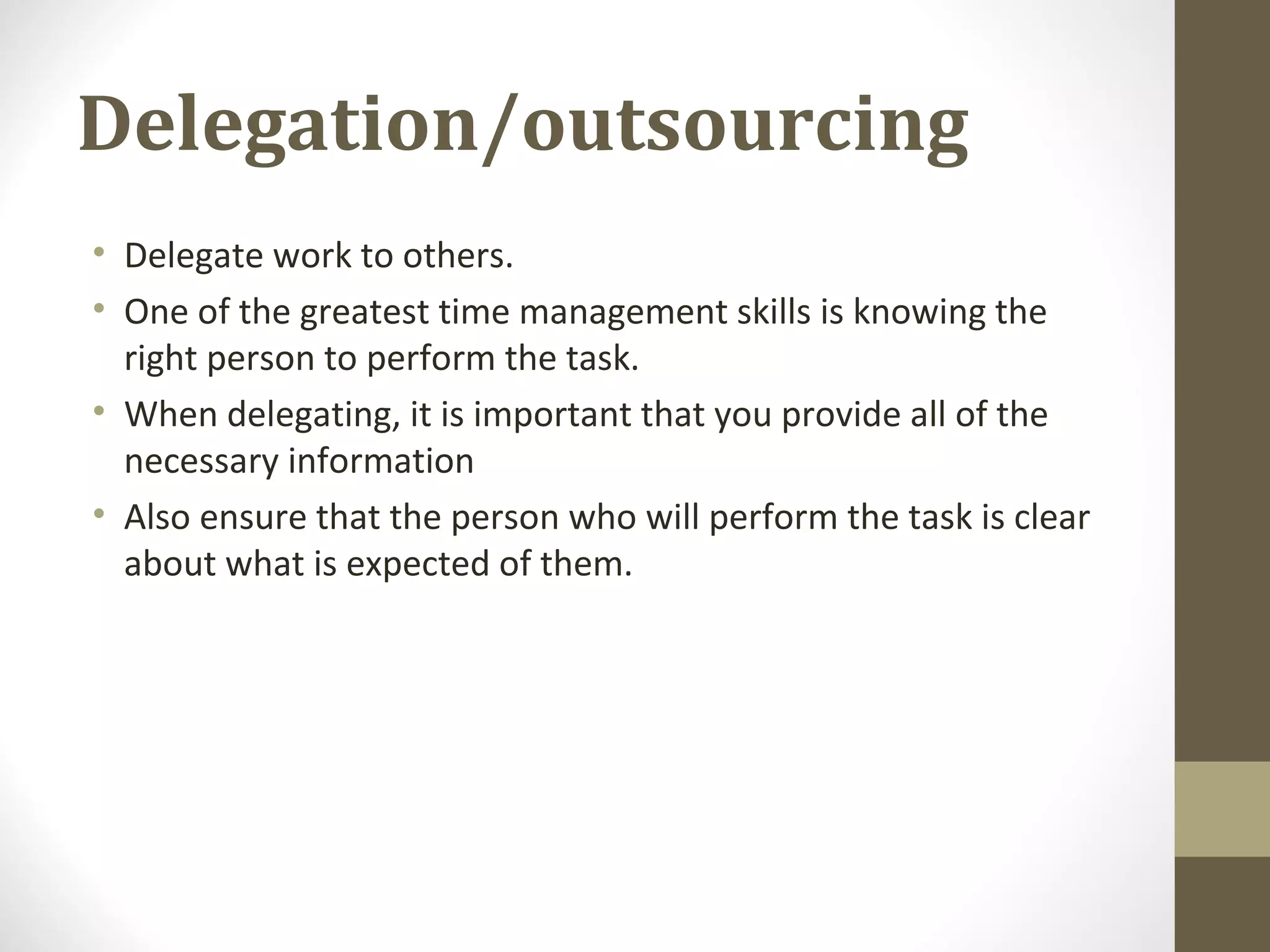 Delegation/outsourcing
• Delegate work to others.
• One of the greatest time management skills is knowing the
right person to perform the task.
• When delegating, it is important that you provide all of the
necessary information
• Also ensure that the person who will perform the task is clear
about what is expected of them.
 