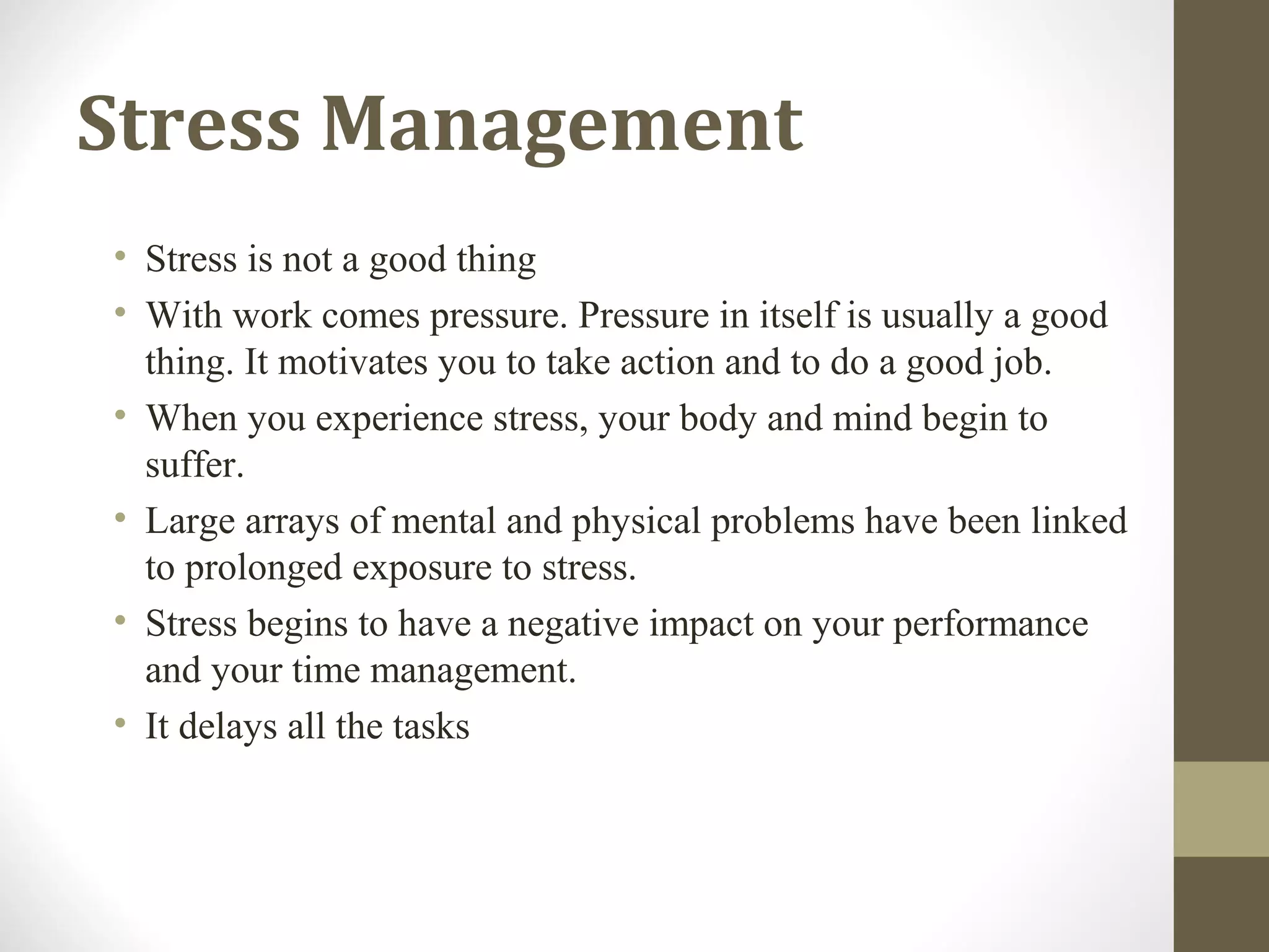 • Stress is not a good thing
• With work comes pressure. Pressure in itself is usually a good
thing. It motivates you to take action and to do a good job.
• When you experience stress, your body and mind begin to
suffer.
• Large arrays of mental and physical problems have been linked
to prolonged exposure to stress.
• Stress begins to have a negative impact on your performance
and your time management.
• It delays all the tasks
Stress Management
 