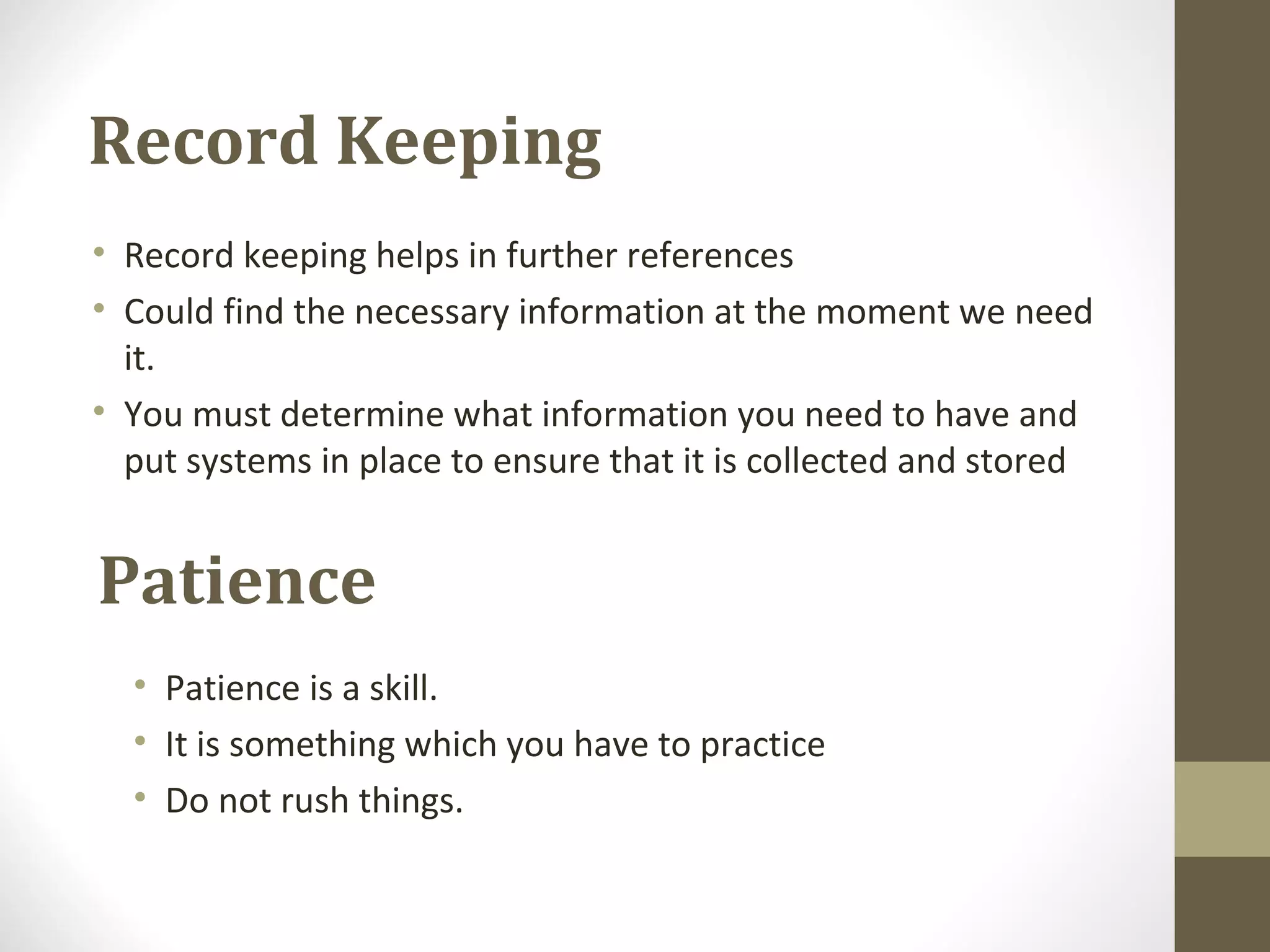 Record Keeping
• Record keeping helps in further references
• Could find the necessary information at the moment we need
it.
• You must determine what information you need to have and
put systems in place to ensure that it is collected and stored
Patience
• Patience is a skill.
• It is something which you have to practice
• Do not rush things.
 