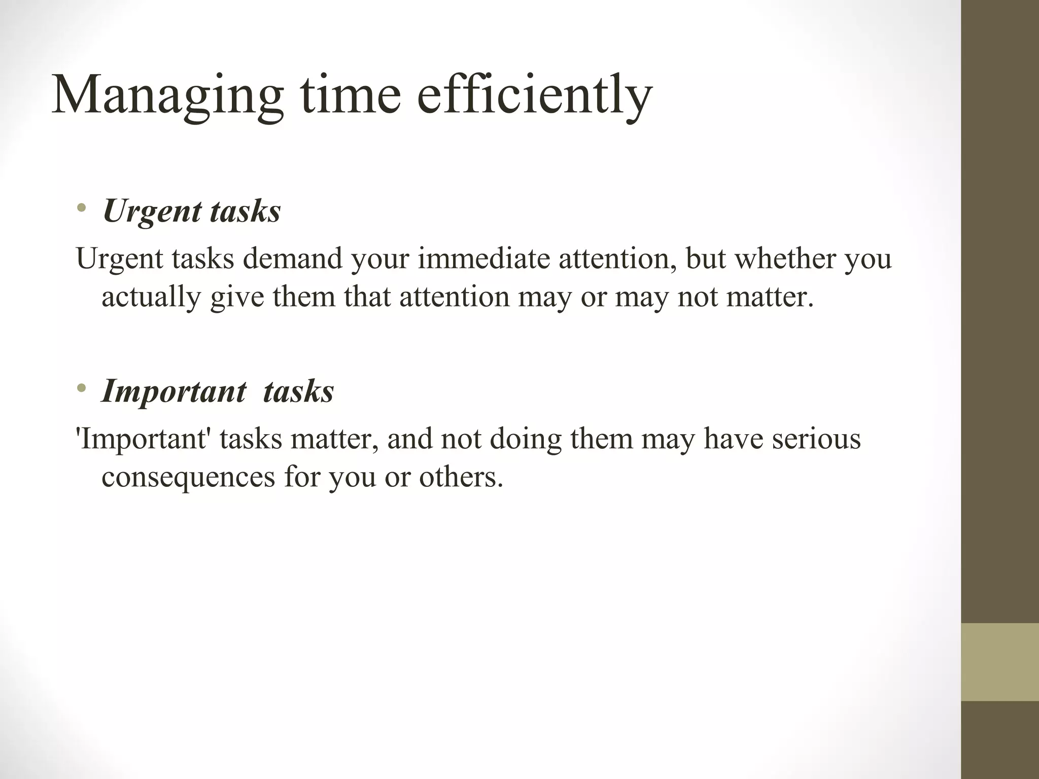 Managing time efficiently
• Urgent tasks
Urgent tasks demand your immediate attention, but whether you
actually give them that attention may or may not matter.
• Important tasks
'Important' tasks matter, and not doing them may have serious
consequences for you or others.
 