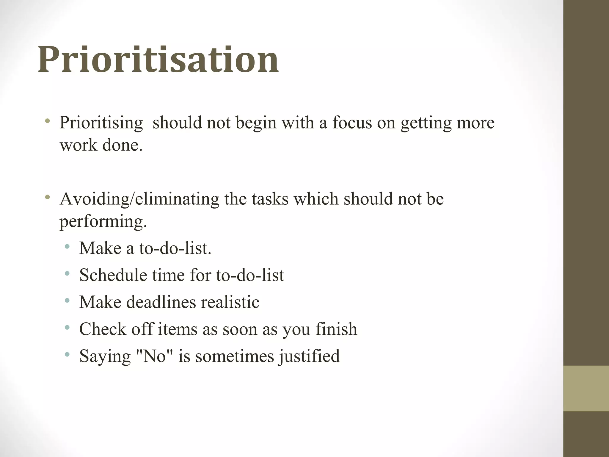 Prioritisation
• Prioritising should not begin with a focus on getting more
work done.
• Avoiding/eliminating the tasks which should not be
performing.
• Make a to-do-list.
• Schedule time for to-do-list
• Make deadlines realistic
• Check off items as soon as you finish
• Saying "No" is sometimes justified
 