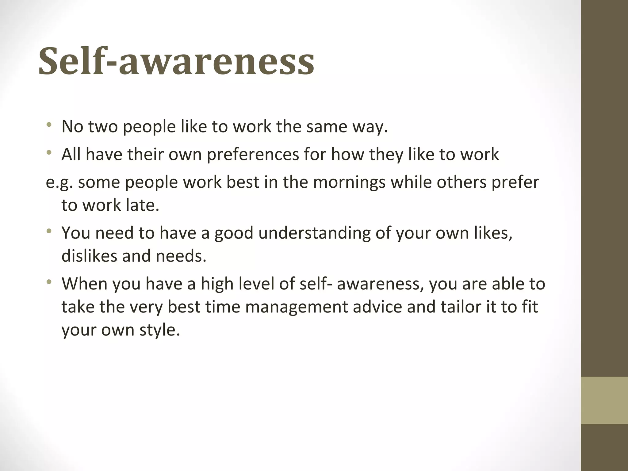 Self-awareness
• No two people like to work the same way.
• All have their own preferences for how they like to work
e.g. some people work best in the mornings while others prefer
to work late.
• You need to have a good understanding of your own likes,
dislikes and needs.
• When you have a high level of self- awareness, you are able to
take the very best time management advice and tailor it to fit
your own style.
 