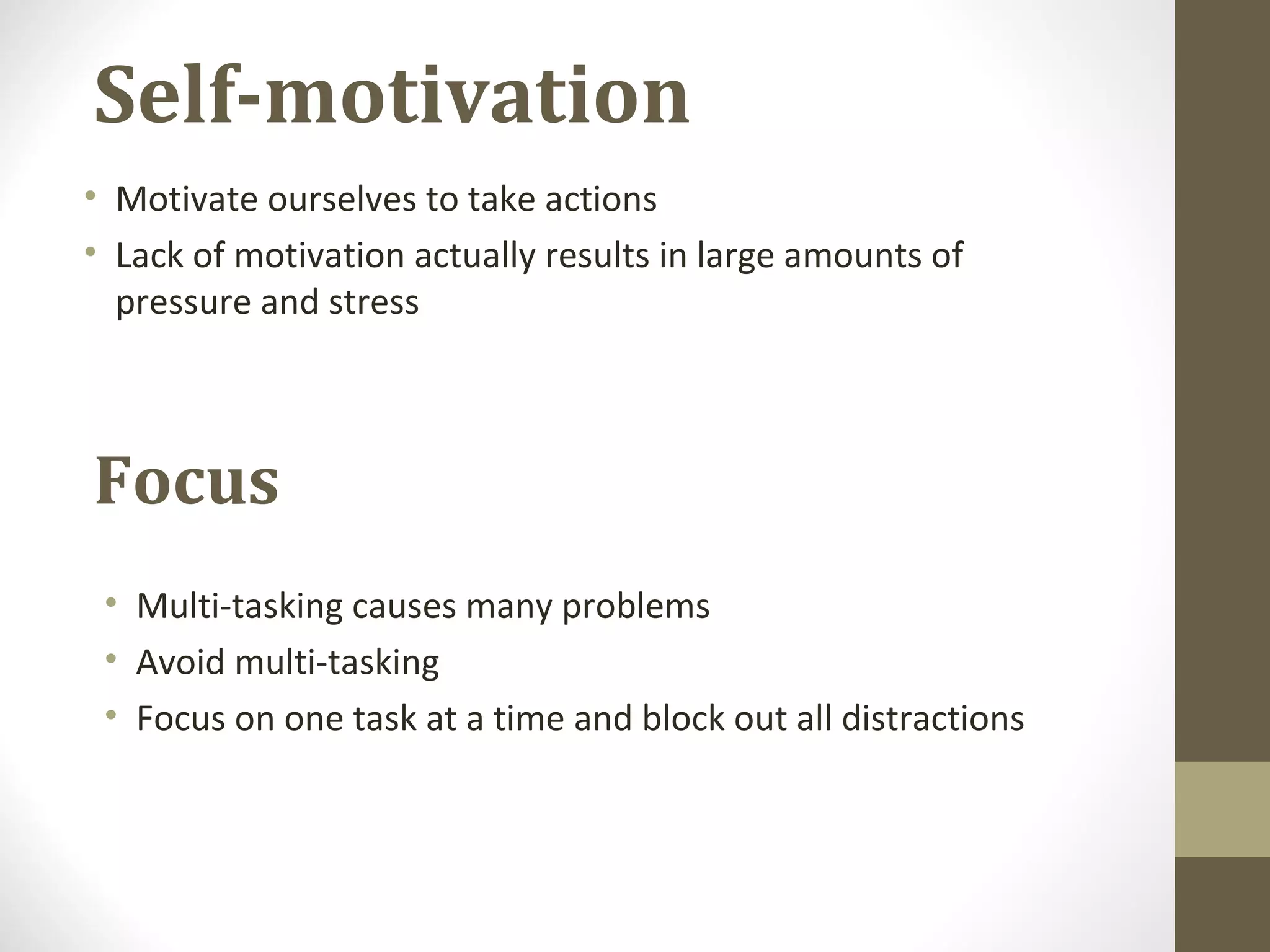 Focus
• Motivate ourselves to take actions
• Lack of motivation actually results in large amounts of
pressure and stress
Self-motivation
• Multi-tasking causes many problems
• Avoid multi-tasking
• Focus on one task at a time and block out all distractions
 