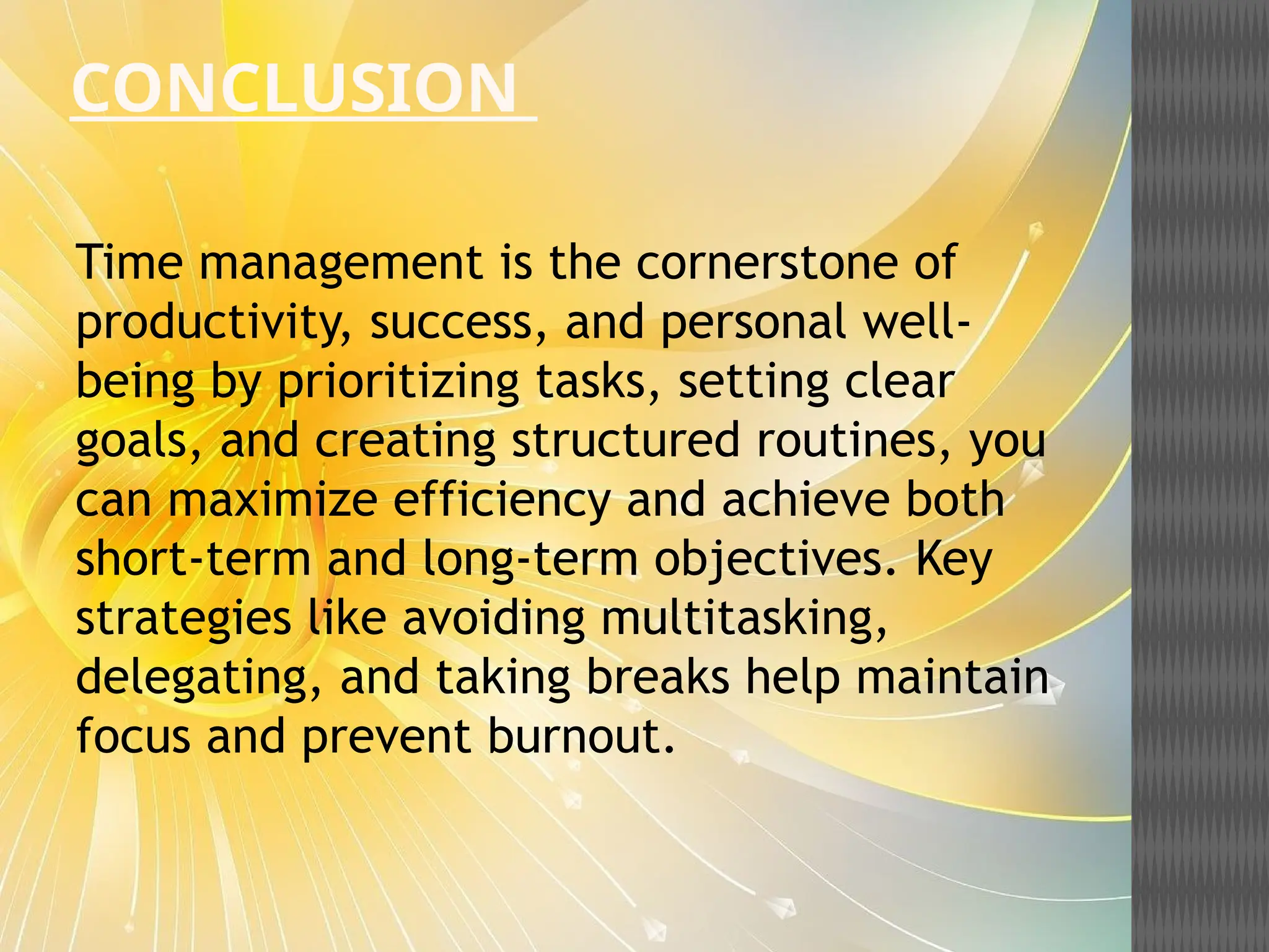 CONCLUSION
Time management is the cornerstone of
productivity, success, and personal well-
being by prioritizing tasks, setting clear
goals, and creating structured routines, you
can maximize efficiency and achieve both
short-term and long-term objectives. Key
strategies like avoiding multitasking,
delegating, and taking breaks help maintain
focus and prevent burnout.
 