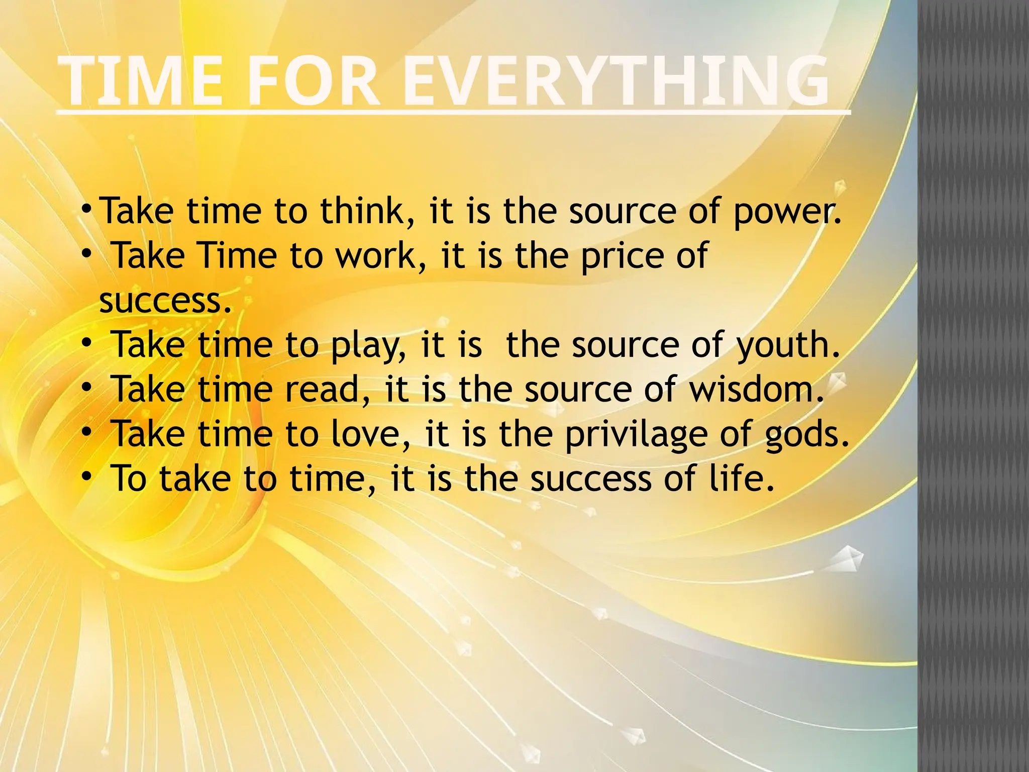 TIME FOR EVERYTHING
• Take time to think, it is the source of power.
• Take Time to work, it is the price of
success.
• Take time to play, it is the source of youth.
• Take time read, it is the source of wisdom.
• Take time to love, it is the privilage of gods.
• To take to time, it is the success of life.
 