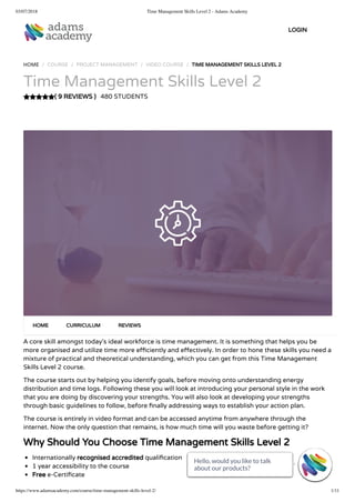 03/07/2018 Time Management Skills Level 2 - Adams Academy
https://www.adamsacademy.com/course/time-management-skills-level-2/ 1/11
( 9 REVIEWS )
HOME / COURSE / PROJECT MANAGEMENT / VIDEO COURSE / TIME MANAGEMENT SKILLS LEVEL 2
Time Management Skills Level 2
480 STUDENTS
A core skill amongst today’s ideal workforce is time management. It is something that helps you be
more organised and utilize time more e ciently and e ectively. In order to hone these skills you need a
mixture of practical and theoretical understanding, which you can get from this Time Management
Skills Level 2 course.
The course starts out by helping you identify goals, before moving onto understanding energy
distribution and time logs. Following these you will look at introducing your personal style in the work
that you are doing by discovering your strengths. You will also look at developing your strengths
through basic guidelines to follow, before nally addressing ways to establish your action plan.
The course is entirely in video format and can be accessed anytime from anywhere through the
internet. Now the only question that remains, is how much time will you waste before getting it?
Why Should You Choose Time Management Skills Level 2
Internationally recognised accredited quali cation
1 year accessibility to the course
Free e-Certi cate
HOME CURRICULUM REVIEWS
LOGIN
Hello, would you like to talk
about our products? 
Hello, would you like to talk
about our products? 
Hello, would you like to talk
about our products? 
Hello, would you like to talk
about our products? 
Hello, would you like to talk
about our products? 
Hello, would you like to talk
about our products? 
Hello, would you like to talk
about our products? 
Hello, would you like to talk
about our products? 
Hello, would you like to talk
about our products? 
Hello, would you like to talk
about our products? 
Hello, would you like to talk
about our products? 
 