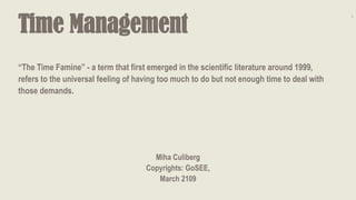 Time Management
Miha Culiberg
Copyrights: GoSEE,
March 2109
1
“The Time Famine” - a term that first emerged in the scientific literature around 1999,
refers to the universal feeling of having too much to do but not enough time to deal with
those demands.
 
