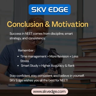 Conclusion & Motivation
Success in NEET comes from discipline, smart
strategy, and consistency.
Time management = More Revision + Less
Stress
Smart Study = Higher Accuracy & Rank
Stay confident, stay consistent, and believe in yourself.
SKV Edge wishes you all the best for NEET!
Remember :
www.skvedge.com
 