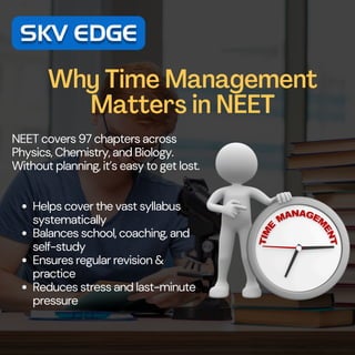 Why Time Management
Matters in NEET
NEET covers 97 chapters across
Physics, Chemistry, and Biology.
Without planning, it’s easy to get lost.
Helps cover the vast syllabus
systematically
Balances school, coaching, and
self-study
Ensures regular revision &
practice
Reduces stress and last-minute
pressure
 