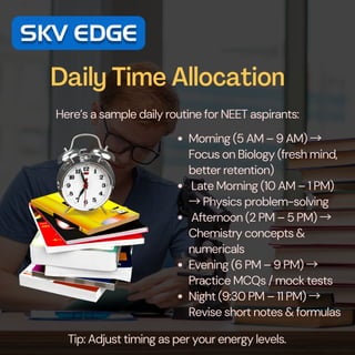 Daily Time Allocation
Here’s a sample daily routine for NEET aspirants:
Morning (5 AM – 9 AM) →
Focus on Biology (fresh mind,
better retention)
Late Morning (10 AM – 1 PM)
→Physics problem-solving
Afternoon (2 PM – 5 PM) →
Chemistry concepts &
numericals
Evening (6 PM – 9 PM) →
Practice MCQs / mock tests
Night (9:30 PM – 11 PM) →
Revise short notes & formulas
Tip: Adjust timing as per your energy levels.
 