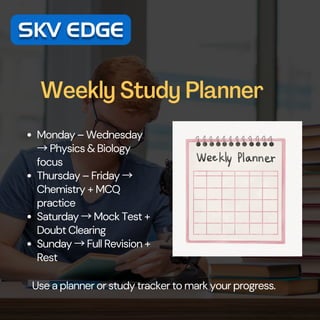 Weekly Study Planner
Monday – Wednesday
→Physics & Biology
focus
Thursday – Friday →
Chemistry + MCQ
practice
Saturday →Mock Test +
Doubt Clearing
Sunday →Full Revision +
Rest
Use a planner or study tracker to mark your progress.
 