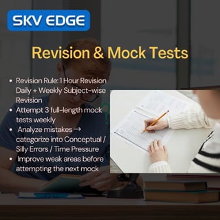 Revision & Mock Tests
Revision Rule: 1 Hour Revision
Daily + Weekly Subject-wise
Revision
Attempt 3 full-length mock
tests weekly
Analyze mistakes →
categorize into Conceptual /
Silly Errors / Time Pressure
Improve weak areas before
attempting the next mock
 