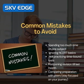 Common Mistakes
to Avoid
Spending too much time
on one subject
Ignoring NCERT basics
Not practicing time-bound
tests
Postponing revision till last
month
Comparing preparation
with peers (stay focused
on your journey)
 